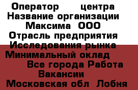 Оператор Call-центра › Название организации ­ Максима, ООО › Отрасль предприятия ­ Исследования рынка › Минимальный оклад ­ 14 000 - Все города Работа » Вакансии   . Московская обл.,Лобня г.